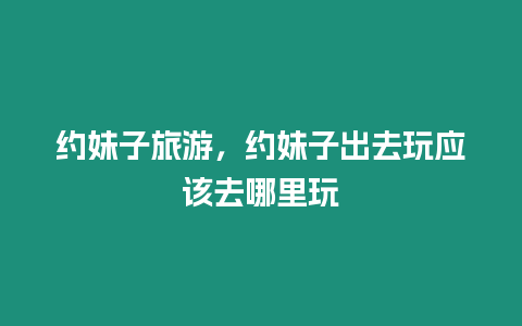 約妹子旅游，約妹子出去玩應(yīng)該去哪里玩