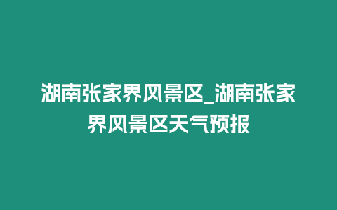 湖南張家界風景區_湖南張家界風景區天氣預報