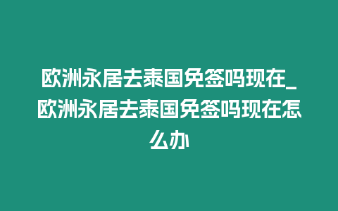 歐洲永居去泰國免簽嗎現在_歐洲永居去泰國免簽嗎現在怎么辦