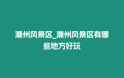 潮州風景區_潮州風景區有哪些地方好玩