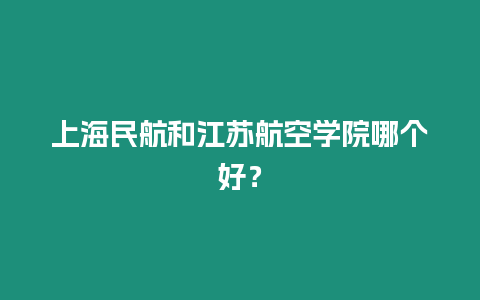 上海民航和江蘇航空學院哪個好？