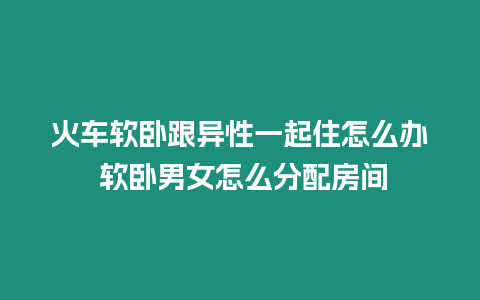 火車軟臥跟異性一起住怎么辦 軟臥男女怎么分配房間