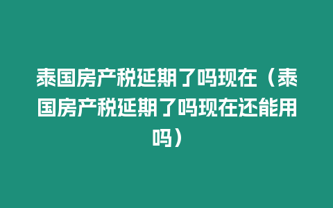 泰國房產稅延期了嗎現在（泰國房產稅延期了嗎現在還能用嗎）