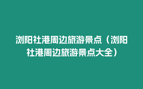 瀏陽(yáng)社港周邊旅游景點(diǎn)（瀏陽(yáng)社港周邊旅游景點(diǎn)大全）