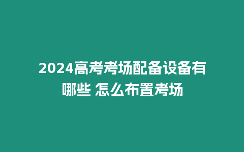 2024高考考場配備設備有哪些 怎么布置考場