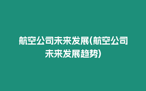 航空公司未來發展(航空公司未來發展趨勢)