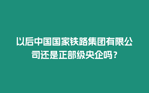 以后中國(guó)國(guó)家鐵路集團(tuán)有限公司還是正部級(jí)央企嗎？