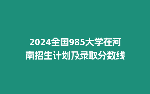 2024全國985大學在河南招生計劃及錄取分數線