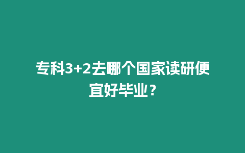 專科3+2去哪個國家讀研便宜好畢業(yè)？