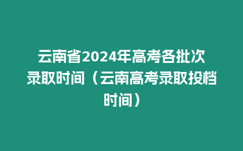 云南省2024年高考各批次錄取時間（云南高考錄取投檔時間）