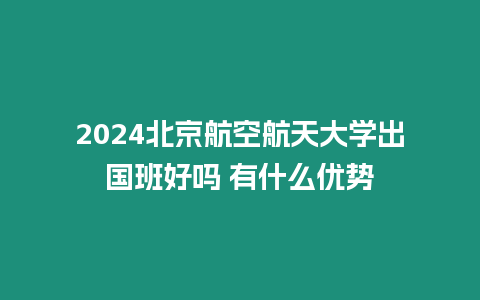 2024北京航空航天大學(xué)出國班好嗎 有什么優(yōu)勢