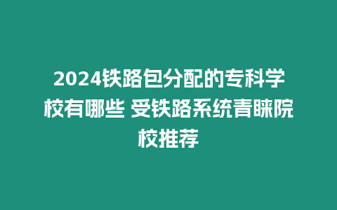 2024鐵路包分配的專科學校有哪些 受鐵路系統青睞院校推薦