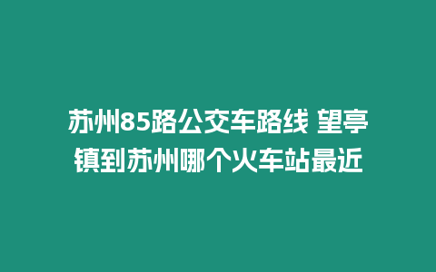 蘇州85路公交車路線 望亭鎮到蘇州哪個火車站最近