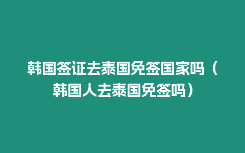 韓國簽證去泰國免簽國家嗎（韓國人去泰國免簽嗎）