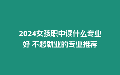 2024女孩職中讀什么專業(yè)好 不愁就業(yè)的專業(yè)推薦