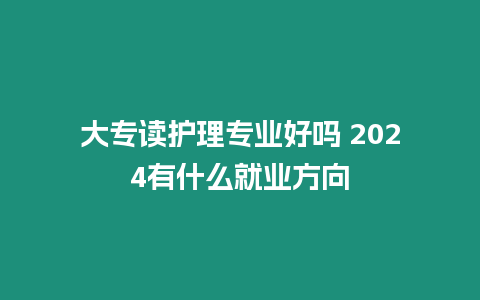 大專讀護理專業好嗎 2024有什么就業方向