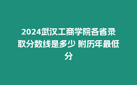 2024武漢工商學院各省錄取分數線是多少 附歷年最低分