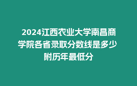 2024江西農業大學南昌商學院各省錄取分數線是多少 附歷年最低分