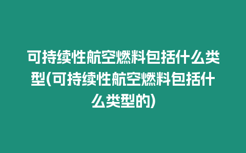 可持續(xù)性航空燃料包括什么類型(可持續(xù)性航空燃料包括什么類型的)