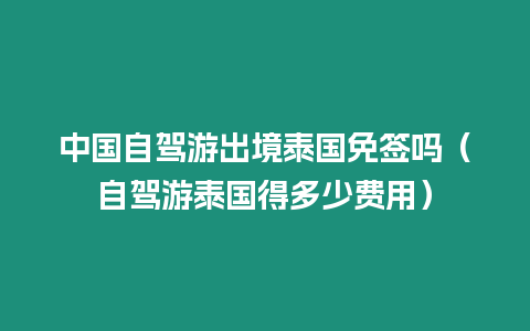 中國自駕游出境泰國免簽嗎（自駕游泰國得多少費用）