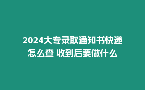 2024大專錄取通知書快遞怎么查 收到后要做什么