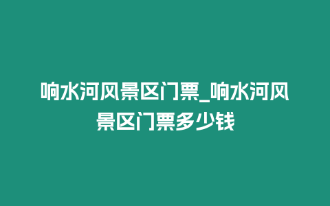 響水河風景區門票_響水河風景區門票多少錢