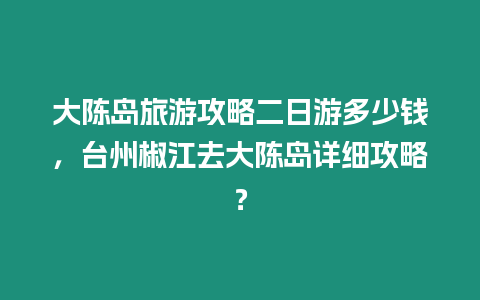 大陳島旅游攻略二日游多少錢，臺州椒江去大陳島詳細攻略？