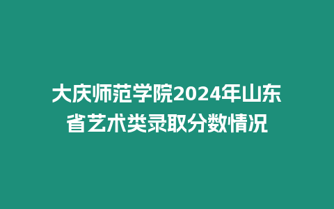 大慶師范學(xué)院2024年山東省藝術(shù)類錄取分?jǐn)?shù)情況