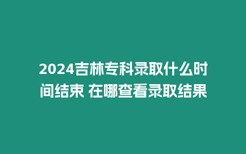 2024吉林專科錄取什么時間結(jié)束 在哪查看錄取結(jié)果