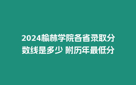 2024榆林學院各省錄取分數線是多少 附歷年最低分