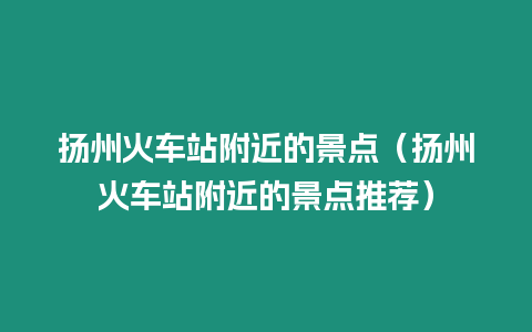 揚州火車站附近的景點（揚州火車站附近的景點推薦）