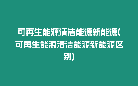 可再生能源清潔能源新能源(可再生能源清潔能源新能源區(qū)別)