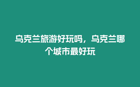 烏克蘭旅游好玩嗎，烏克蘭哪個(gè)城市最好玩