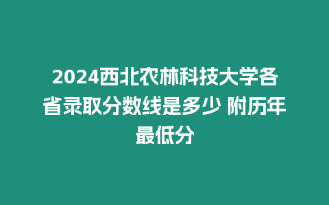 2024西北農林科技大學各省錄取分數線是多少 附歷年最低分