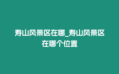 壽山風(fēng)景區(qū)在哪_壽山風(fēng)景區(qū)在哪個位置