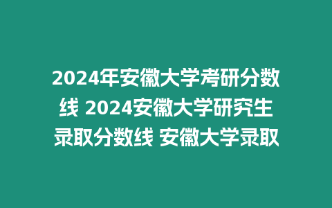 2024年安徽大學考研分數線 2024安徽大學研究生錄取分數線 安徽大學錄取