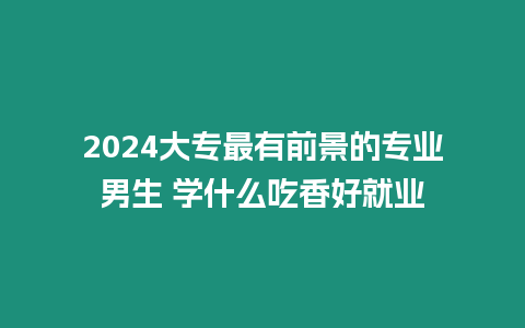 2024大專最有前景的專業(yè)男生 學(xué)什么吃香好就業(yè)