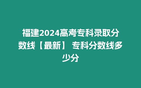 福建2024高考專科錄取分數線【最新】 專科分數線多少分