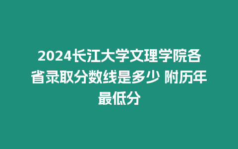 2024長江大學文理學院各省錄取分數線是多少 附歷年最低分