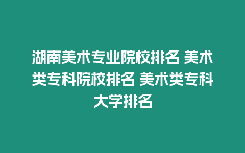 湖南美術專業院校排名 美術類專科院校排名 美術類專科大學排名