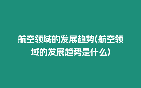 航空領域的發展趨勢(航空領域的發展趨勢是什么)