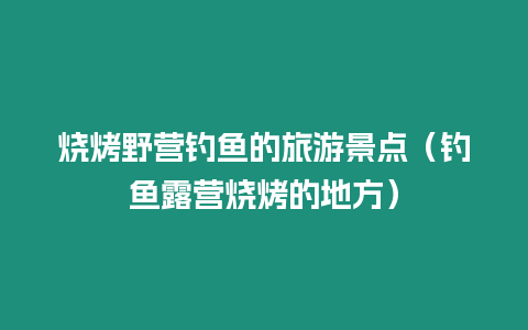 燒烤野營釣魚的旅游景點（釣魚露營燒烤的地方）