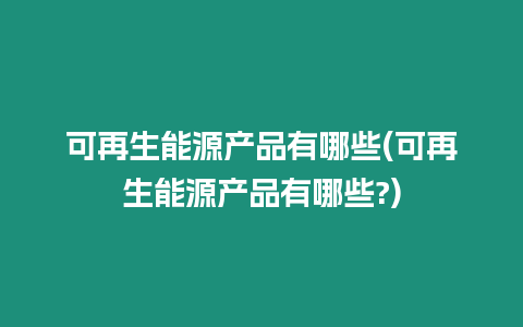 可再生能源產品有哪些(可再生能源產品有哪些?)