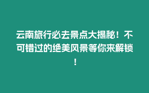 云南旅行必去景點大揭秘！不可錯過的絕美風景等你來解鎖！