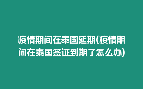 疫情期間在泰國延期(疫情期間在泰國簽證到期了怎么辦)