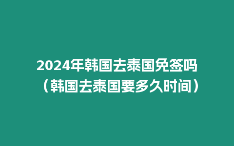 2024年韓國去泰國免簽嗎（韓國去泰國要多久時間）