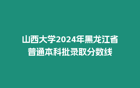 山西大學(xué)2024年黑龍江省普通本科批錄取分?jǐn)?shù)線