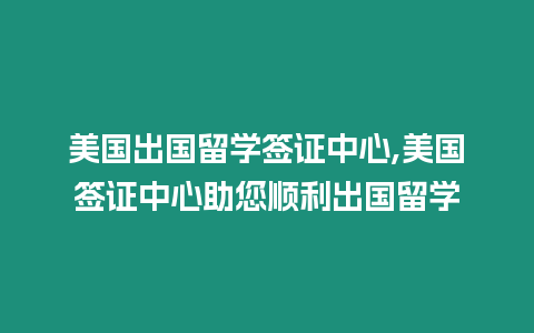 美國出國留學簽證中心,美國簽證中心助您順利出國留學