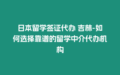 日本留學(xué)簽證代辦 吉林-如何選擇靠譜的留學(xué)中介代辦機(jī)構(gòu)