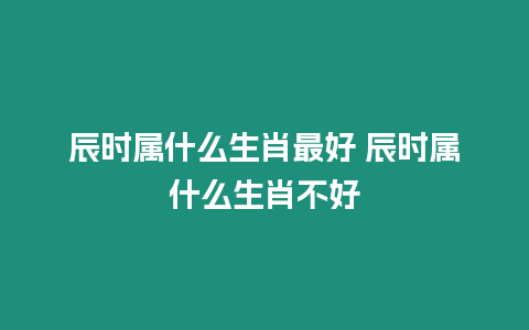 辰時屬什么生肖最好 辰時屬什么生肖不好